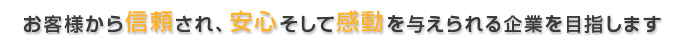 お客様から信頼され、安心そして感動を与えられる企業を目指します