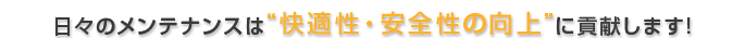 日々のメンテナンスは“快適性・安全性の向上”に貢献します!